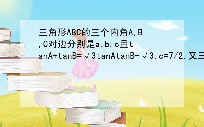 三角形ABC的三个内角A,B,C对边分别是a,b,c且tanA+tanB=√3tanAtanB-√3,c=7/2,又三角形ABC的面积是（3√3）、2.求（1）角C；（2）a+b的值