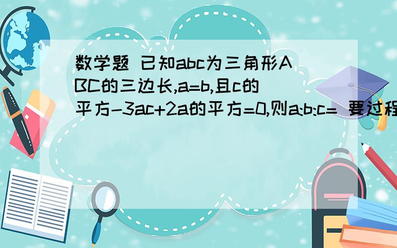 数学题 已知abc为三角形ABC的三边长,a=b,且c的平方-3ac+2a的平方=0,则a:b:c= 要过程 在线等 快已知abc为三角形ABC的三边长,a=b,且c的平方-3ac+2a的平方=0,则a:b:c=要过程 在线等 快