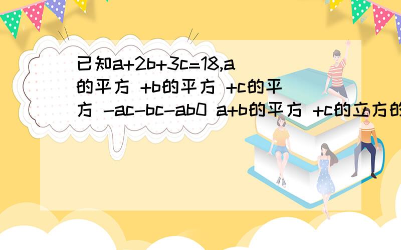 已知a+2b+3c=18,a的平方 +b的平方 +c的平方 -ac-bc-ab0 a+b的平方 +c的立方的值除上面的题，谁把这个算出，分就给谁x-y=3,(x+y+z)的平方=-z的平方求x,y,z各为多少