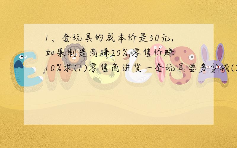 1、套玩具的成本价是50元,如果制造商赚20%,零售价赚10%求(1)零售商进货一套玩具要多少钱(2)零售商出售这套玩具的定价是多少2、一件服装的售价是560,其盈利率为40%,求这件服装的成本价.3、小