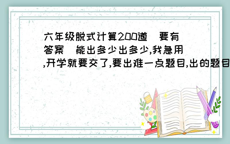 六年级脱式计算200道（要有答案）能出多少出多少,我急用,开学就要交了,要出难一点题目,出的题目要写清楚,要能很容易看清楚.