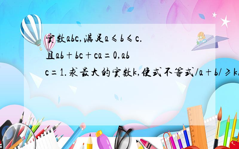 实数abc,满足a≤b≤c.且ab+bc+ca=0,abc=1.求最大的实数k,使式不等式/a+b/≥k/c/恒成立