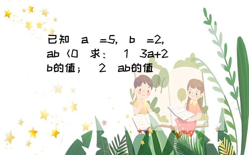 已知|a|=5,|b|=2,ab＜0．求：（1）3a+2b的值；（2）ab的值．