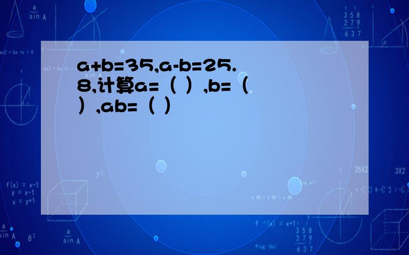 a+b=35,a-b=25.8,计算a=（ ）,b=（ ）,ab=（ ）