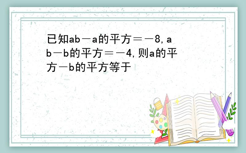 已知ab－a的平方＝－8,ab－b的平方＝－4,则a的平方－b的平方等于