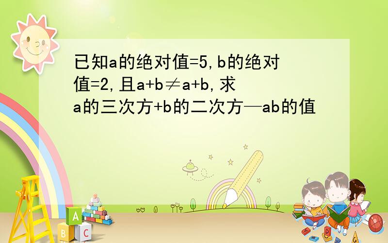 已知a的绝对值=5,b的绝对值=2,且a+b≠a+b,求a的三次方+b的二次方—ab的值