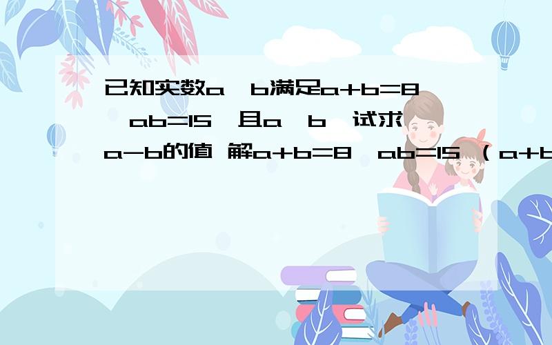 已知实数a,b满足a+b=8,ab=15,且a>b,试求a-b的值 解a+b=8,ab=15 （a+b）平方=a方+2ab+b方=64已知实数a,b满足a+b=8,ab=15,且a>b,试求a-b的值解a+b=8,ab=15 （a+b）平方=a方+2ab+b方=64a方+b方=34,（a-b）方=a方-2ab+b方=34-2*