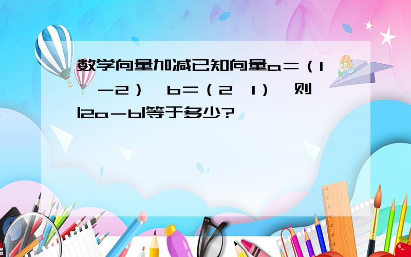 数学向量加减已知向量a＝（1,－2）,b＝（2,1）,则|2a－b|等于多少?