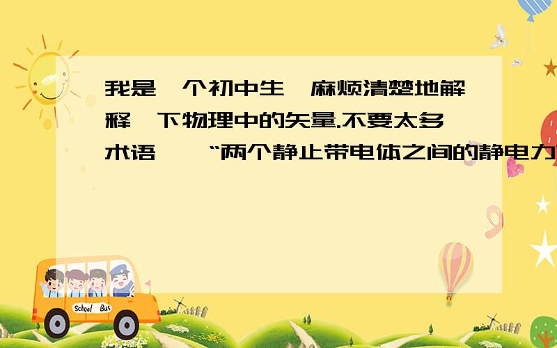 我是一个初中生,麻烦清楚地解释一下物理中的矢量.不要太多术语……“两个静止带电体之间的静电力就是构成它们的那些点电荷之间相互作用力的矢量和.”“有些物理量,既要有数值大小(