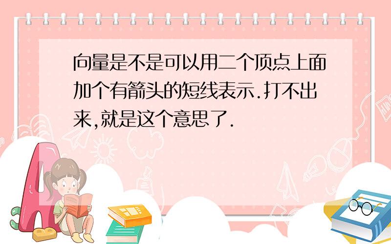 向量是不是可以用二个顶点上面加个有箭头的短线表示.打不出来,就是这个意思了.