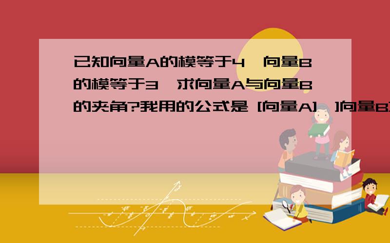 已知向量A的模等于4,向量B的模等于3,求向量A与向量B的夹角?我用的公式是 [向量A]*]向量B]/[向量A的模]*[向量B的模]向量A的模和向量B的模都知道了可诗怎么求向量A,向量B?是不是 向量A的模=√向