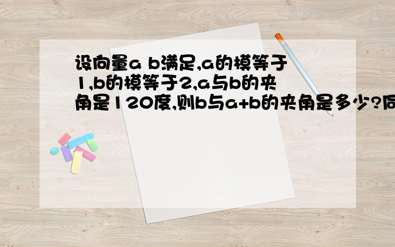 设向量a b满足,a的模等于1,b的模等于2,a与b的夹角是120度,则b与a+b的夹角是多少?同志们,麻烦啦