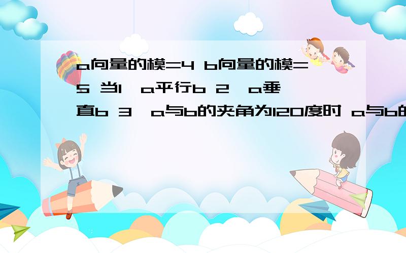 a向量的模=4 b向量的模=5 当1、a平行b 2、a垂直b 3、a与b的夹角为120度时 a与b的数量积