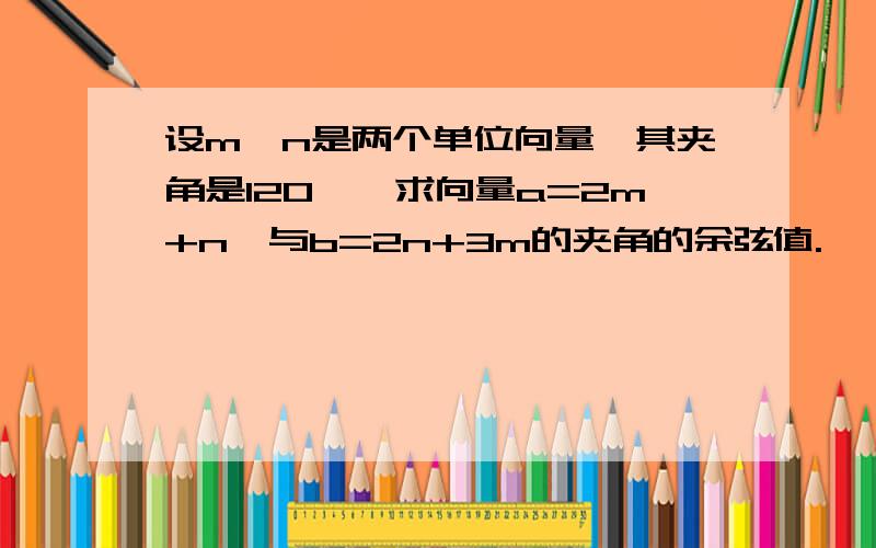 设m,n是两个单位向量,其夹角是120°,求向量a=2m+n,与b=2n+3m的夹角的余弦值.