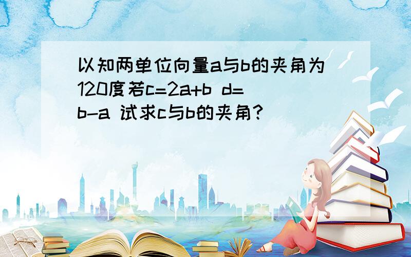 以知两单位向量a与b的夹角为120度若c=2a+b d=b-a 试求c与b的夹角?