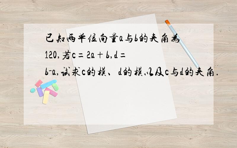 已知两单位向量a与b的夹角为120,若c=2a+b,d=b-a,试求c的模、d的模以及c与d的夹角.