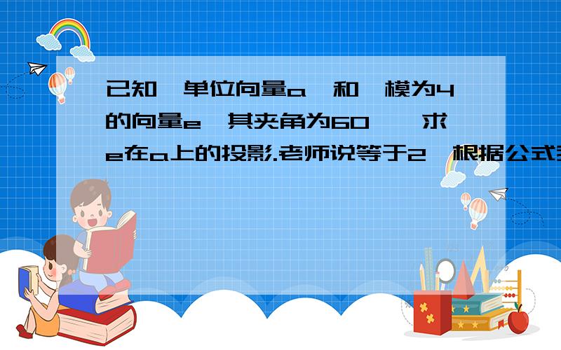 已知一单位向量a,和一模为4的向量e,其夹角为60°,求e在a上的投影.老师说等于2,根据公式我也会求.但是一直纠结的是,题目不是说a为单位向量么?怎么e在a的投影还能大于1呢?不是最大等于1吗?这