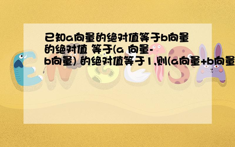 已知a向量的绝对值等于b向量的绝对值 等于(a 向量- b向量) 的绝对值等于1,则(a向量+b向量)绝对值等于?