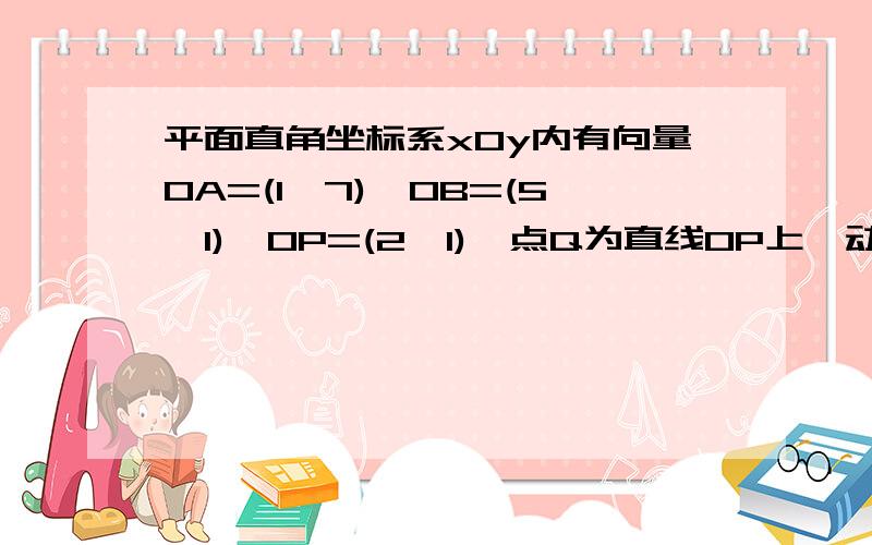 平面直角坐标系xOy内有向量OA=(1,7),OB=(5,1),OP=(2,1),点Q为直线OP上一动点.（1）当向量QA·QB取得最小值时,求OQ坐标；（2）当点Q满足（1）中条件时,求cos角AQB值.