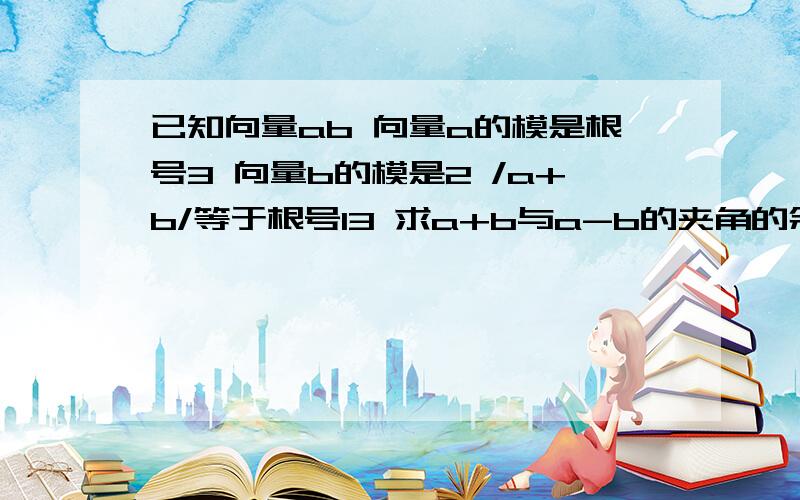 已知向量ab 向量a的模是根号3 向量b的模是2 /a+b/等于根号13 求a+b与a-b的夹角的余弦值.