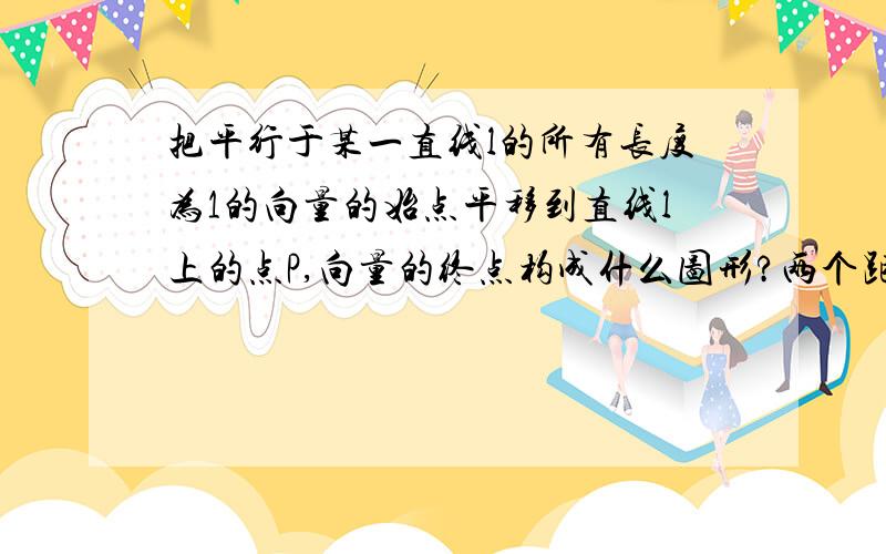 把平行于某一直线l的所有长度为1的向量的始点平移到直线l上的点P,向量的终点构成什么图形?两个距离为2的两点，对不？to xiaoqizeng:注意：平行。