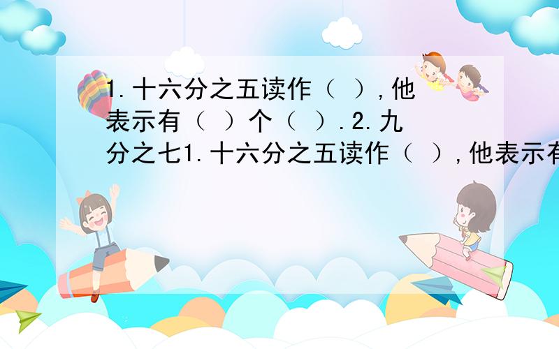 1.十六分之五读作（ ）,他表示有（ ）个（ ）.2.九分之七1.十六分之五读作（ ）,他表示有（ ）个（ ）.2.九分之七表示把（ ）平均分成（）份取其中的（ ） 份他的分数单位是（）,有（ ）