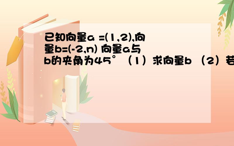 已知向量a =(1,2),向量b=(-2,n) 向量a与b的夹角为45°（1）求向量b （2）若向量c与b同向,且c-a与a垂直.求c