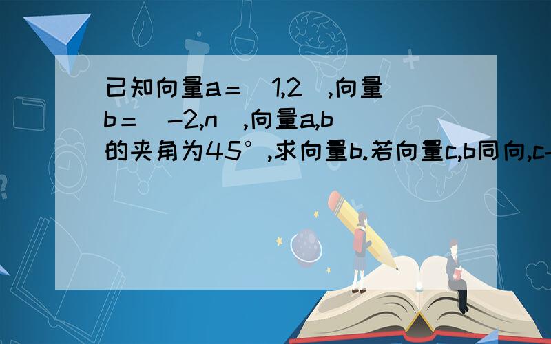 已知向量a＝（1,2）,向量b＝（-2,n）,向量a,b的夹角为45°,求向量b.若向量c,b同向,c-a⊥a,求c