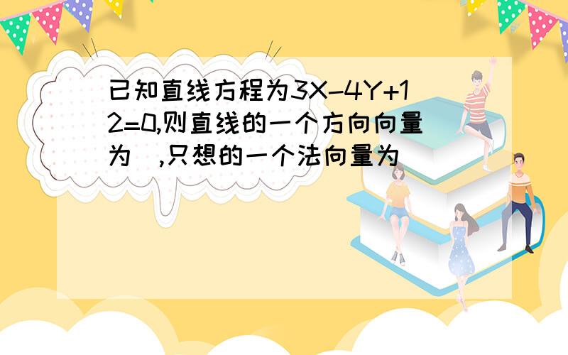 已知直线方程为3X-4Y+12=0,则直线的一个方向向量为＿,只想的一个法向量为＿