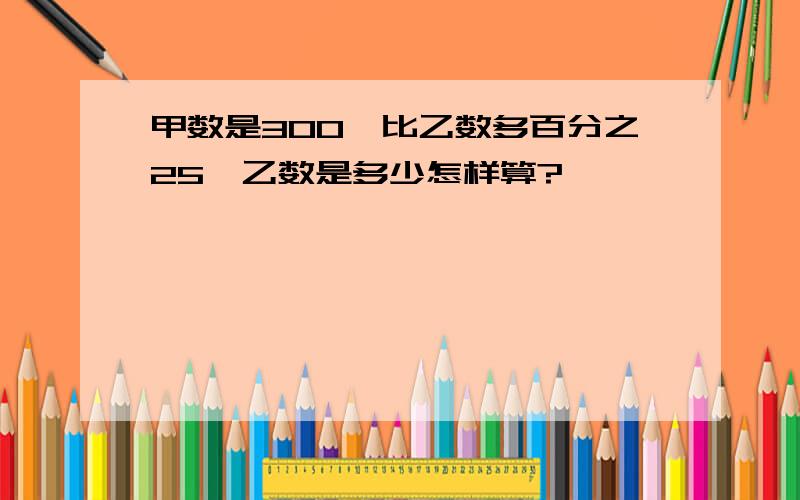 甲数是300,比乙数多百分之25,乙数是多少怎样算?