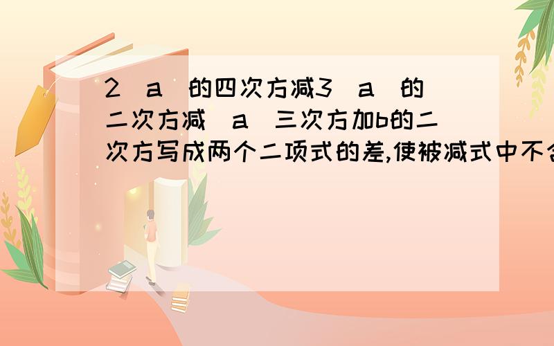 2（a）的四次方减3（a）的二次方减（a）三次方加b的二次方写成两个二项式的差,使被减式中不含字母b.