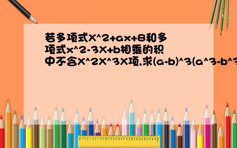 若多项式X^2+ax+8和多项式x^2-3X+b相乘的积中不含X^2X^3X项,求(a-b)^3(a^3-b^3)的值