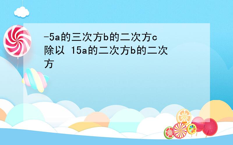 -5a的三次方b的二次方c 除以 15a的二次方b的二次方