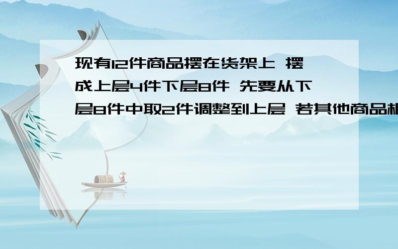 现有12件商品摆在货架上 摆成上层4件下层8件 先要从下层8件中取2件调整到上层 若其他商品相对顺序不变 则不同调整方法种数是 ---------