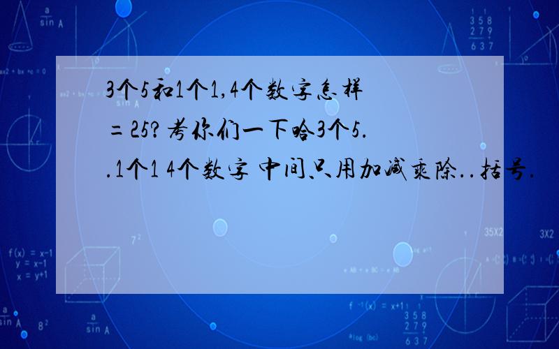 3个5和1个1,4个数字怎样=25?考你们一下哈3个5..1个1 4个数字 中间只用加减乘除..括号.