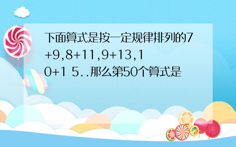 下面算式是按一定规律排列的7+9,8+11,9+13,10+1 5..那么第50个算式是