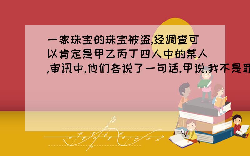 一家珠宝的珠宝被盗,经调查可以肯定是甲乙丙丁四人中的某人,审讯中,他们各说了一句话.甲说,我不是罪犯.乙说,丁的罪犯.丙说,乙是罪犯.丁说,我不是罪犯.私人一个说的是真话根据条件,哪个