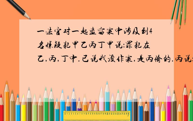 一法官对一起盗窃案中涉及到4名嫌疑犯甲乙丙丁甲说：罪犯在乙,丙,丁中.已说我没作案,是丙偷的.丙说：在甲和已中间一个.丁说：已说是真的.两人说真