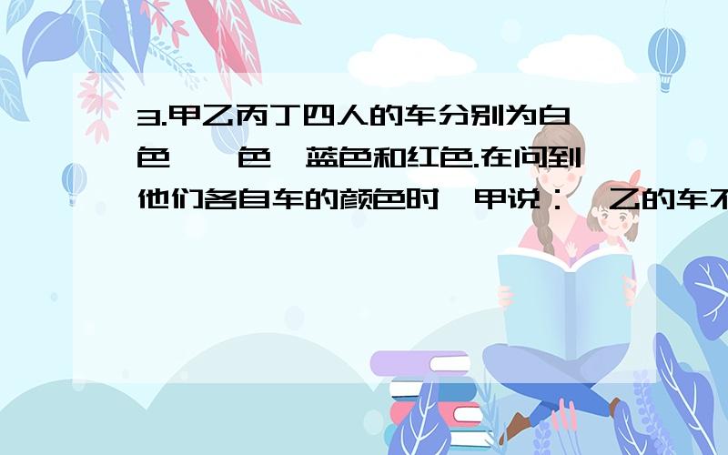 3.甲乙丙丁四人的车分别为白色、锒色、蓝色和红色.在问到他们各自车的颜色时,甲说：