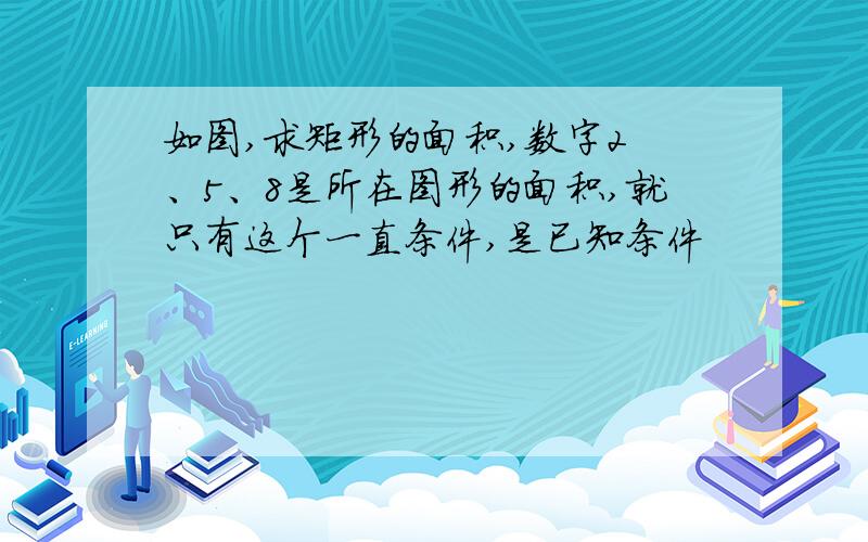 如图,求矩形的面积,数字2 、5、8是所在图形的面积,就只有这个一直条件,是已知条件