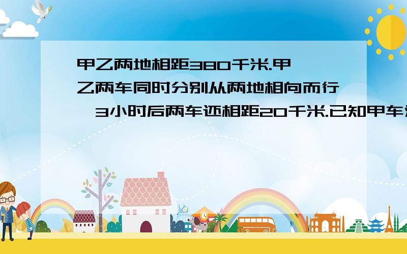 甲乙两地相距380千米.甲,乙两车同时分别从两地相向而行,3小时后两车还相距20千米.已知甲车没小时行55千米,乙车每小时行多少千米?