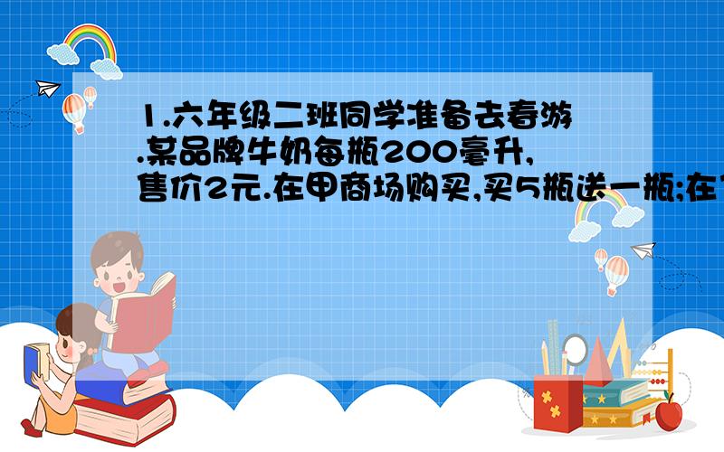 1.六年级二班同学准备去春游.某品牌牛奶每瓶200毫升,售价2元.在甲商场购买,买5瓶送一瓶;在乙商场购买,九折优惠.全班42人,要给每位同学准备一瓶这样的牛奶,该去哪家商场购买比较合算?为什