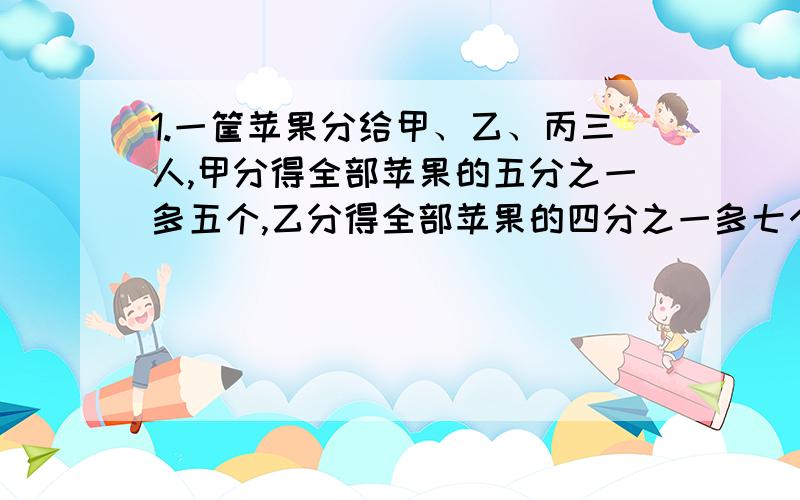 1.一筐苹果分给甲、乙、丙三人,甲分得全部苹果的五分之一多五个,乙分得全部苹果的四分之一多七个,丙分得其余苹果的二分之一,剩下的苹果正好是一筐苹果的八分之一,这筐苹果有多少个?2.