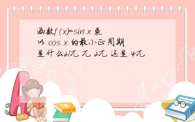 函数f(x)=sin x 乘以 cos x 的最小正周期是什么2/兀 兀 2兀 还是 4兀