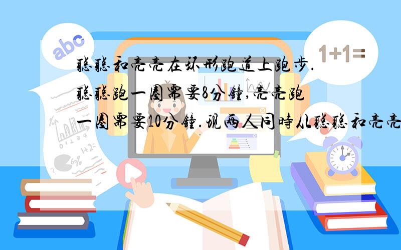 聪聪和亮亮在环形跑道上跑步.聪聪跑一圈需要8分钟,亮亮跑一圈需要10分钟.现两人同时从聪聪和亮亮在环形跑道上跑步。聪聪跑一圈需要8分钟,亮亮跑一圈需要10分钟。现两人同时从起点沿同