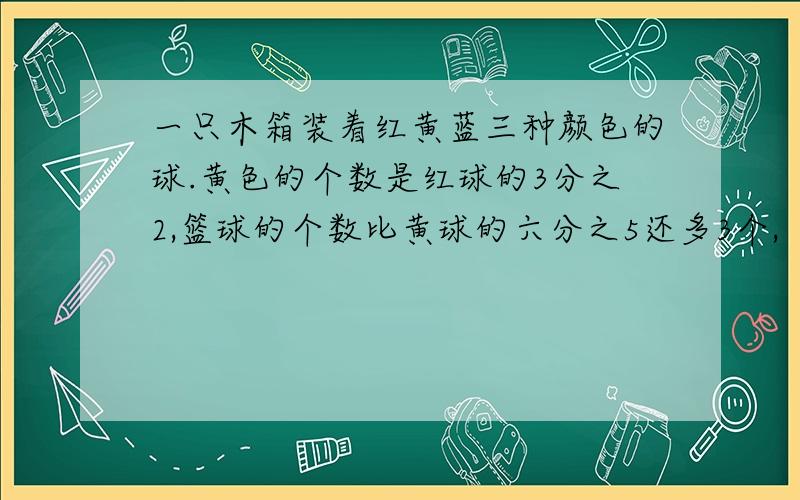 一只木箱装着红黄蓝三种颜色的球.黄色的个数是红球的3分之2,篮球的个数比黄球的六分之5还多3个,（连上面）红球比蓝球多33个,木箱里共装多少个球?