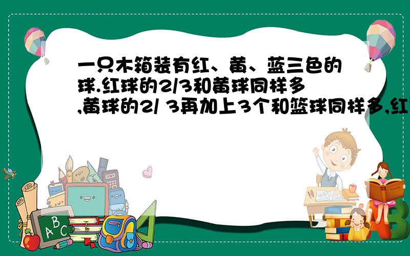 一只木箱装有红、黄、蓝三色的球.红球的2/3和黄球同样多,黄球的2/ 3再加上3个和篮球同样多,红球比篮球多32个.木箱里共有多少个球?