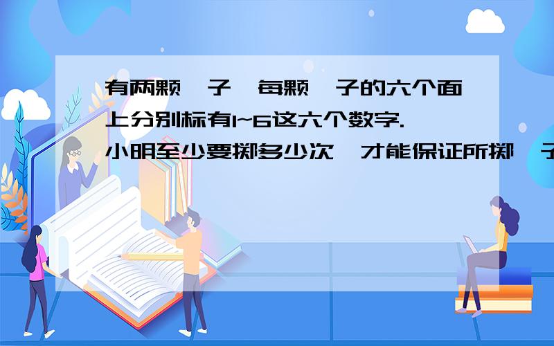 有两颗骰子,每颗骰子的六个面上分别标有1~6这六个数字.小明至少要掷多少次,才能保证所掷骰子朝上的两个数字的和有两次是一样的?