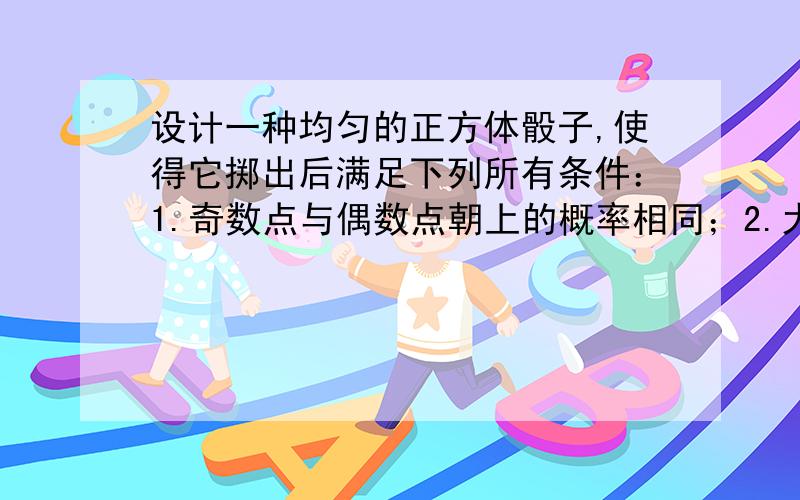 设计一种均匀的正方体骰子,使得它掷出后满足下列所有条件：1.奇数点与偶数点朝上的概率相同；2.大于3的点数与小于3的点数朝上的概率相同