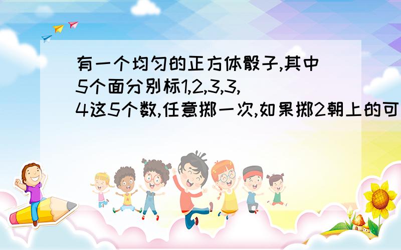 有一个均匀的正方体骰子,其中5个面分别标1,2,3,3,4这5个数,任意掷一次,如果掷2朝上的可能性与掷3朝与掷3朝上的可能性相同，则该骰子第6 个面应标？